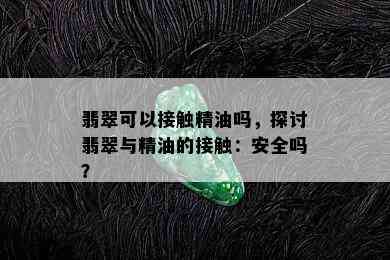 翡翠可以接触精油吗，探讨翡翠与精油的接触：安全吗？