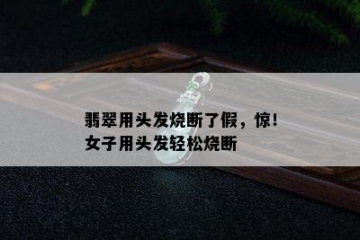 翡翠用头发烧断了假，惊！女子用头发轻松烧断