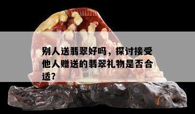 别人送翡翠好吗，探讨接受他人赠送的翡翠礼物是否合适？