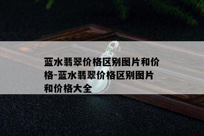 蓝水翡翠价格区别图片和价格-蓝水翡翠价格区别图片和价格大全