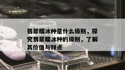 翡翠糯冰种是什么级别，探究翡翠糯冰种的级别，了解其价值与特点