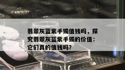 翡翠灰蓝紫手镯值钱吗，探究翡翠灰蓝紫手镯的价值：它们真的值钱吗？