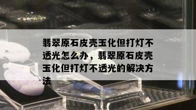 翡翠原石皮壳玉化但打灯不透光怎么办，翡翠原石皮壳玉化但打灯不透光的解决方法