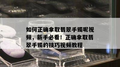 如何正确拿取翡翠手镯呢视频，新手必看！正确拿取翡翠手镯的技巧视频教程