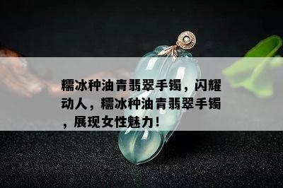 糯冰种油青翡翠手镯，闪耀动人，糯冰种油青翡翠手镯，展现女性魅力！