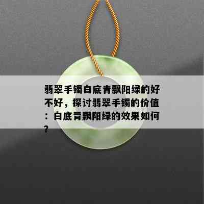 翡翠手镯白底青飘阳绿的好不好，探讨翡翠手镯的价值：白底青飘阳绿的效果如何？