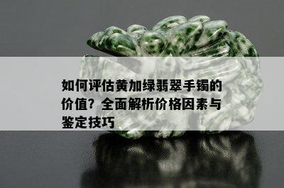 如何评估黄加绿翡翠手镯的价值？全面解析价格因素与鉴定技巧