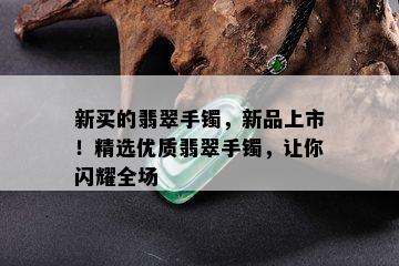 新买的翡翠手镯，新品上市！精选优质翡翠手镯，让你闪耀全场