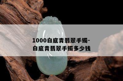 1000白底青翡翠手镯-白底青翡翠手镯多少钱