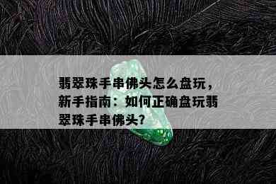 翡翠珠手串佛头怎么盘玩，新手指南：如何正确盘玩翡翠珠手串佛头？