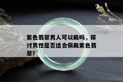 紫色翡翠男人可以戴吗，探讨男性是否适合佩戴紫色翡翠？