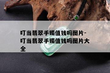 叮当翡翠手镯值钱吗图片-叮当翡翠手镯值钱吗图片大全