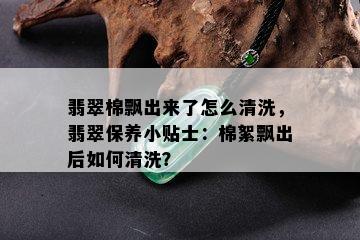 翡翠棉飘出来了怎么清洗，翡翠保养小贴士：棉絮飘出后如何清洗？