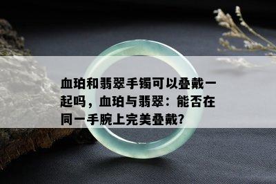 血珀和翡翠手镯可以叠戴一起吗，血珀与翡翠：能否在同一手腕上完美叠戴？