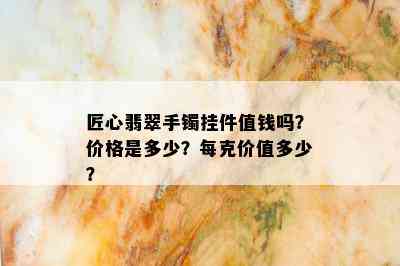 匠心翡翠手镯挂件值钱吗？价格是多少？每克价值多少？