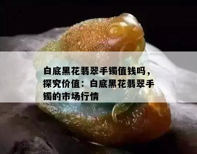 白底黑花翡翠手镯值钱吗，探究价值：白底黑花翡翠手镯的市场行情