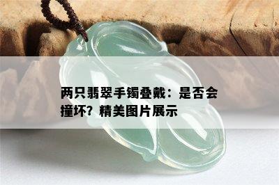 两只翡翠手镯叠戴：是否会撞坏？精美图片展示