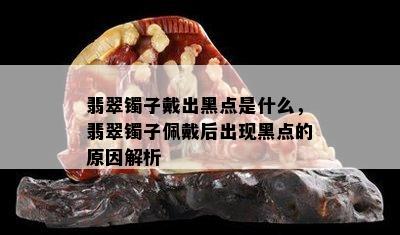 翡翠镯子戴出黑点是什么，翡翠镯子佩戴后出现黑点的原因解析