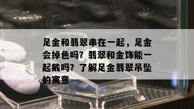 足金和翡翠串在一起，足金会掉色吗？翡翠和金饰能一起戴吗？了解足金翡翠吊坠的寓意