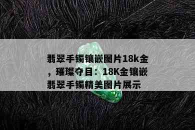 翡翠手镯镶嵌图片18k金，璀璨夺目：18K金镶嵌翡翠手镯精美图片展示