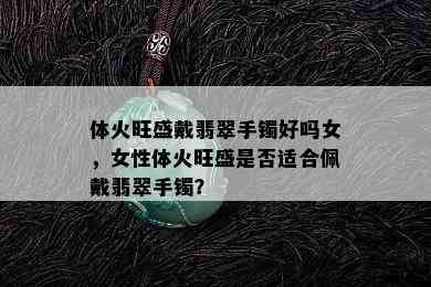 体火旺盛戴翡翠手镯好吗女，女性体火旺盛是否适合佩戴翡翠手镯？