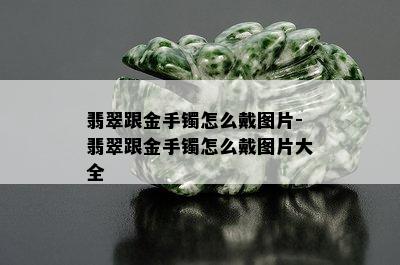 翡翠跟金手镯怎么戴图片-翡翠跟金手镯怎么戴图片大全