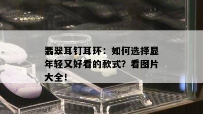 翡翠耳钉耳环：如何选择显年轻又好看的款式？看图片大全！