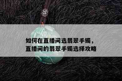 如何在直播间选翡翠手镯，直播间的翡翠手镯选择攻略