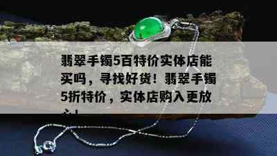 翡翠手镯5百特价实体店能买吗，寻找好货！翡翠手镯5折特价，实体店购入更放心！