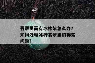 翡翠里面有冰棉絮怎么办？如何处理冰种翡翠里的棉絮问题？