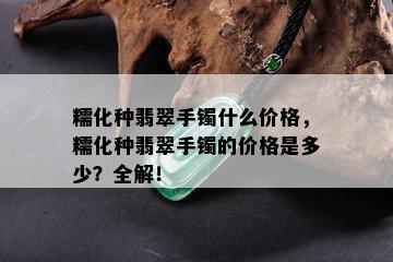 糯化种翡翠手镯什么价格，糯化种翡翠手镯的价格是多少？全解！