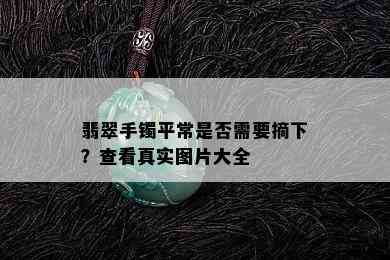 翡翠手镯平常是否需要摘下？查看真实图片大全