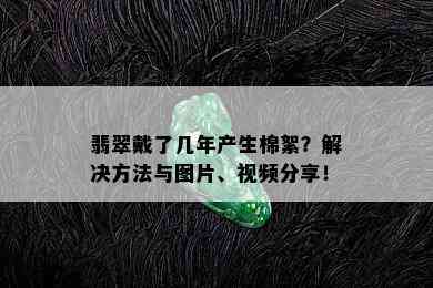 翡翠戴了几年产生棉絮？解决方法与图片、视频分享！