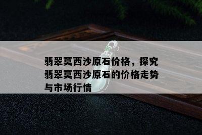 翡翠莫西沙原石价格，探究翡翠莫西沙原石的价格走势与市场行情