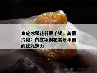 白底冰飘花翡翠手镯，美丽冷艳：白底冰飘花翡翠手镯的优雅魅力