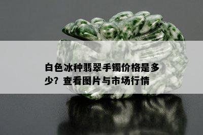 白色冰种翡翠手镯价格是多少？查看图片与市场行情