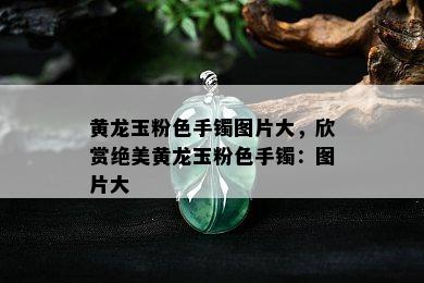 黄龙玉粉色手镯图片大，欣赏绝美黄龙玉粉色手镯：图片大