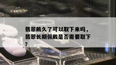 翡翠戴久了可以取下来吗，翡翠长期佩戴是否需要取下？