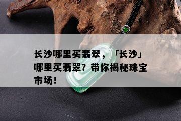 长沙哪里买翡翠，「长沙」哪里买翡翠？带你揭秘珠宝市场！