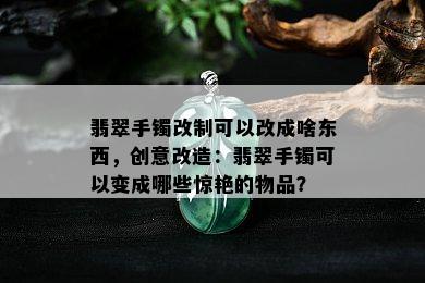 翡翠手镯改制可以改成啥东西，创意改造：翡翠手镯可以变成哪些惊艳的物品？