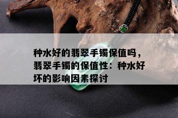 种水好的翡翠手镯保值吗，翡翠手镯的保值性：种水好坏的影响因素探讨