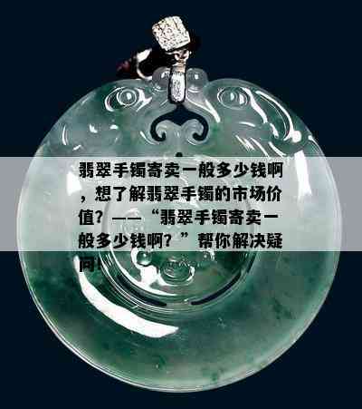 翡翠手镯寄卖一般多少钱啊，想了解翡翠手镯的市场价值？——“翡翠手镯寄卖一般多少钱啊？”帮你解决疑问！