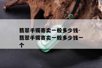 翡翠手镯寄卖一般多少钱-翡翠手镯寄卖一般多少钱一个