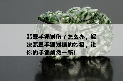 翡翠手镯划伤了怎么办，解决翡翠手镯划痕的妙招，让你的手镯焕然一新！