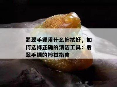 翡翠手镯用什么擦拭好，如何选择正确的清洁工具：翡翠手镯的擦拭指南