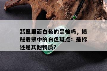 翡翠里面白色的是棉吗，揭秘翡翠中的白色斑点：是棉还是其他物质？