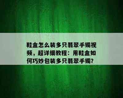 鞋盒怎么装多只翡翠手镯视频，超详细教程：用鞋盒如何巧妙包装多只翡翠手镯？