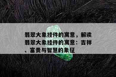 翡翠大象挂件的寓意，解读翡翠大象挂件的寓意：吉祥、富贵与智慧的象征