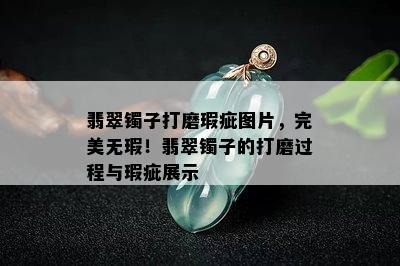 翡翠镯子打磨瑕疵图片，完美无瑕！翡翠镯子的打磨过程与瑕疵展示