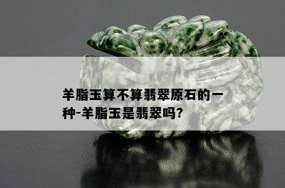 羊脂玉算不算翡翠原石的一种-羊脂玉是翡翠吗?